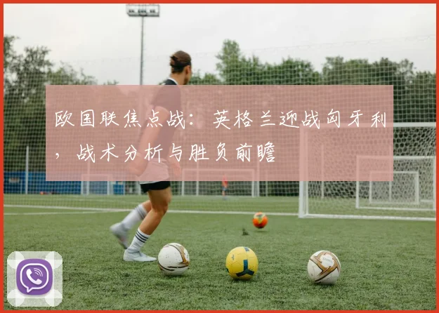 欧国联焦点战：英格兰迎战匈牙利，战术分析与胜负前瞻