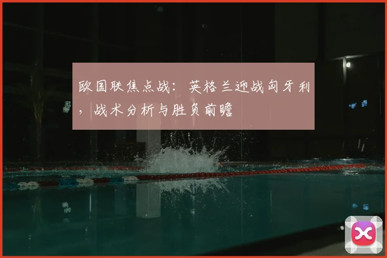 欧国联焦点战:英格兰迎战匈牙利,战术分析与胜负前瞻