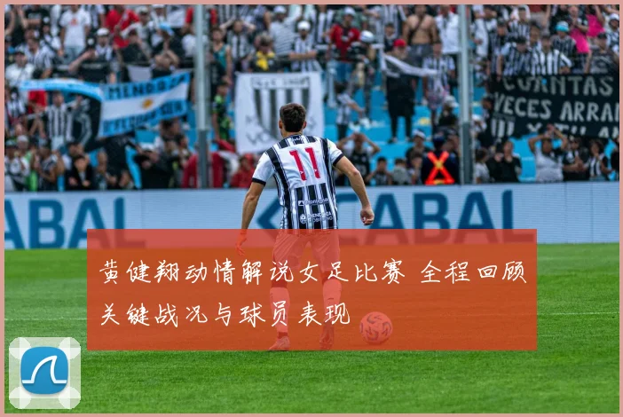 黄健翔动情解说女足比赛 全程回顾关键战况与球员表现