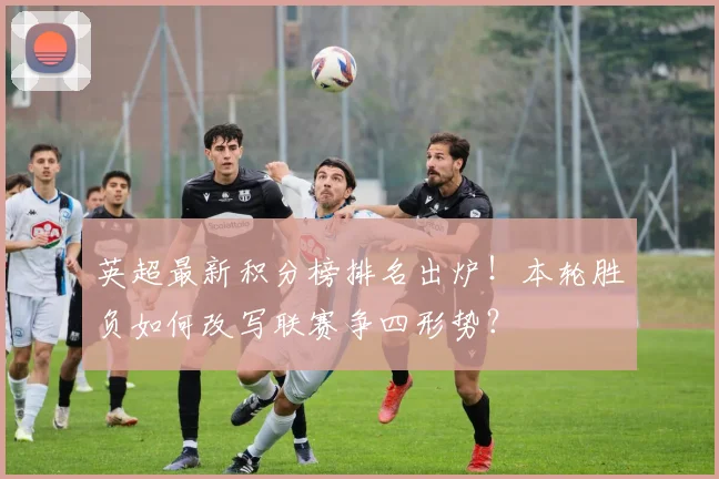 英超最新积分榜排名出炉!本轮胜负如何改写联赛争四形势?